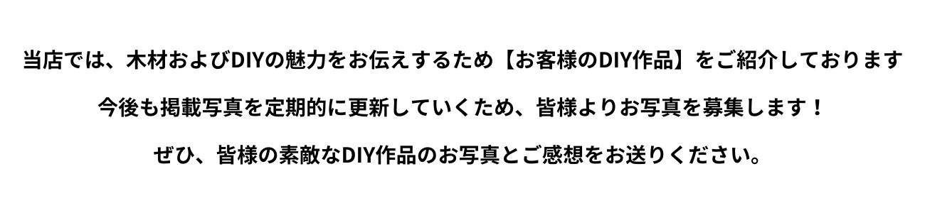 当店では木材およびDIYの魅力をお伝えするため【お客様のDIY作品】をご紹介しております。今後も掲載写真を定期的に更新していくため皆様お写真を募集します！ぜひ皆様の素敵なDIY作品の画像とご感想をお送りください。