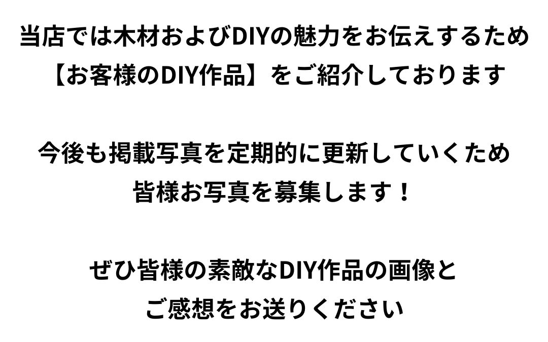 当店では木材およびDIYの魅力をお伝えするため【お客様のDIY作品】をご紹介しております。今後も掲載写真を定期的に更新していくため皆様お写真を募集します！ぜひ皆様の素敵なDIY作品の画像とご感想をお送りください。