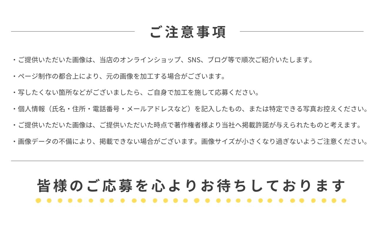 ご注意事項・ご提供いただいた画像は、当店のオンラインショップ、SNS、ブログ等で順次ご紹介いたします。・ページ制作の都合上により、元の画像を加工する場合がございます。・写したくない箇所などがございましたら、ご自身で加工を施して応募してください。・個人情報（氏名・住所・電話番号・メールアドレスなど）を記入したもの、または特定できる写真お控えください。・ご提供いただいた画像は、ご提供いただいた時点で著作権者様より当社へ掲載許諾が与えられたものと考えます。・画像データの不備により、掲載できない場合がございます。画像サイズが小さくなり過ぎないようご注意ください。